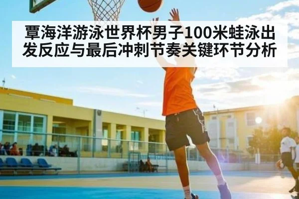 覃海洋游泳世界杯男子100米蛙泳出发反应与最后冲刺节奏关键环节分析